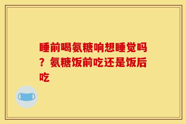 睡前喝氨糖响想睡觉吗？氨糖饭前吃还是饭后吃