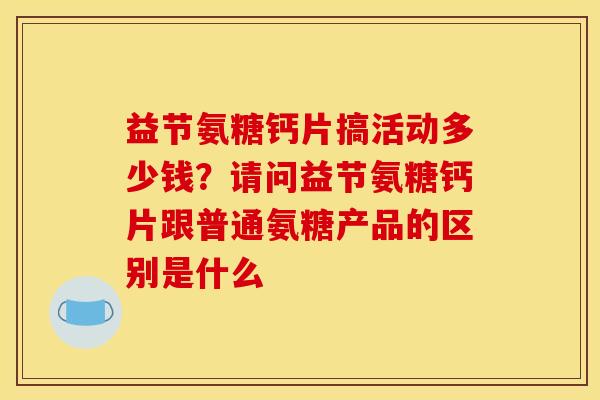 益节氨糖钙片搞活动多少钱？请问益节氨糖钙片跟普通氨糖产品的区别是什么