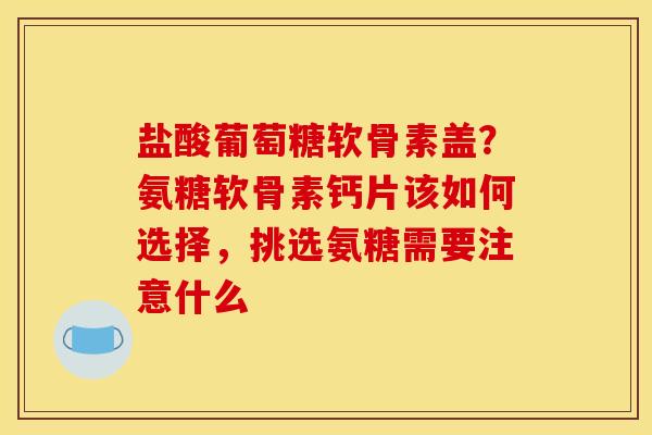 盐酸葡萄糖软骨素盖？氨糖软骨素钙片该如何选择，挑选氨糖需要注意什么