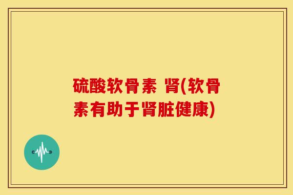 硫酸软骨素 肾(软骨素有助于肾脏健康)
