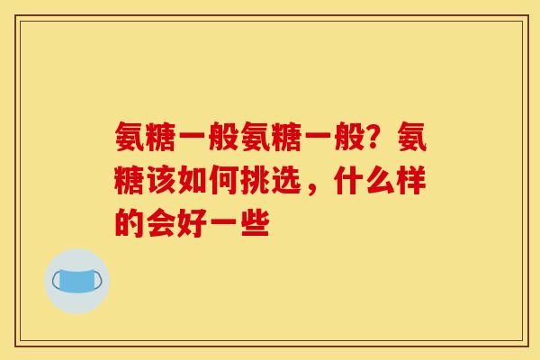 氨糖一般氨糖一般？氨糖该如何挑选，什么样的会好一些
