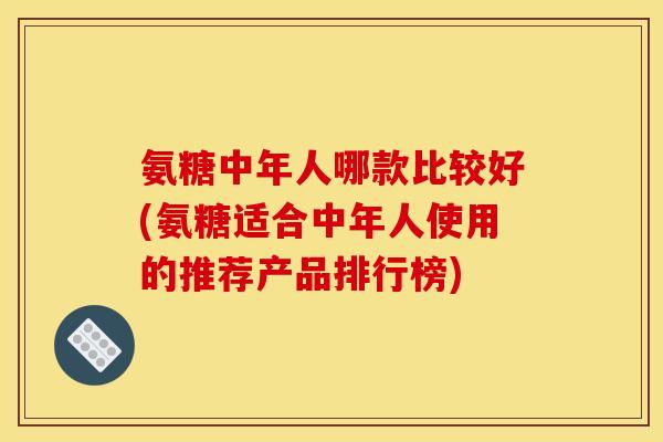 氨糖中年人哪款比较好(氨糖适合中年人使用的推荐产品排行榜)
