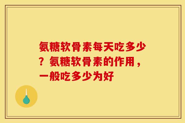 氨糖软骨素每天吃多少？氨糖软骨素的作用，一般吃多少为好
