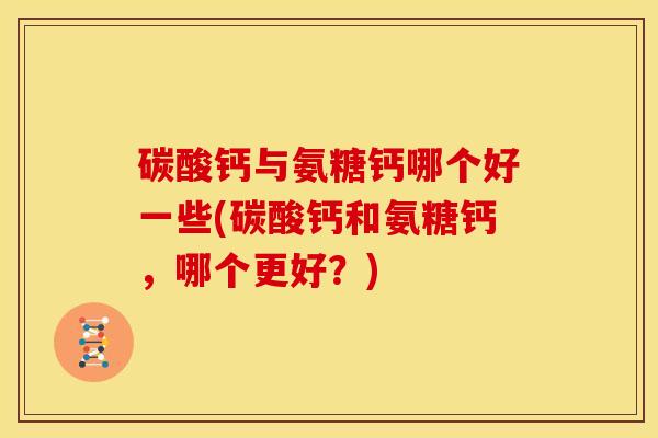 碳酸钙与氨糖钙哪个好一些(碳酸钙和氨糖钙，哪个更好？)