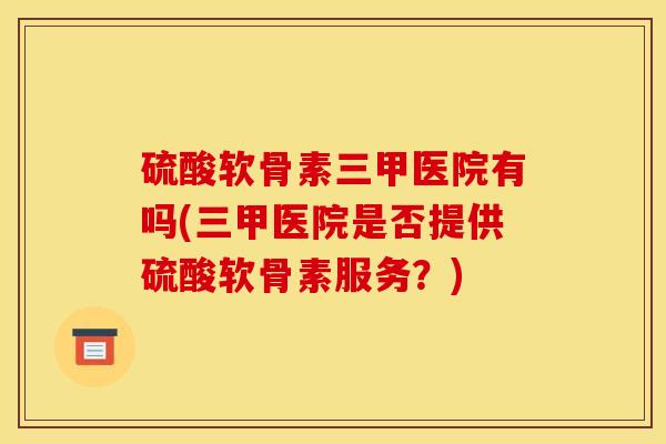 硫酸软骨素三甲医院有吗(三甲医院是否提供硫酸软骨素服务？)
