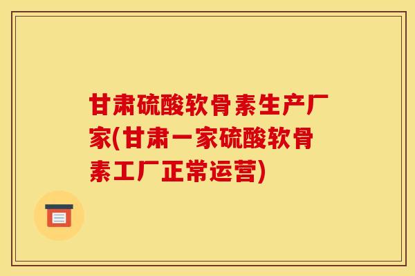 甘肃硫酸软骨素生产厂家(甘肃一家硫酸软骨素工厂正常运营)