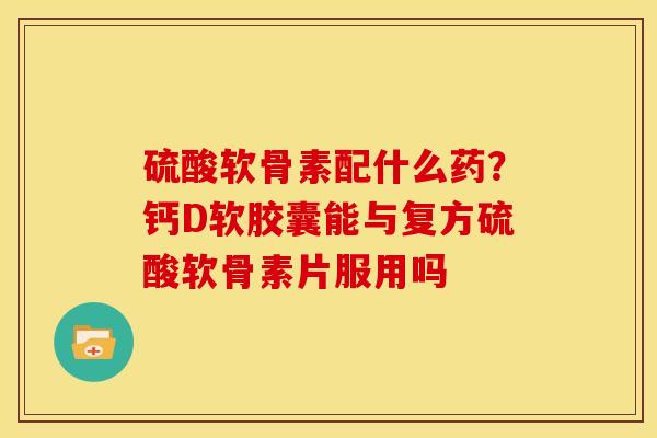 硫酸软骨素配什么药？钙D软胶囊能与复方硫酸软骨素片服用吗