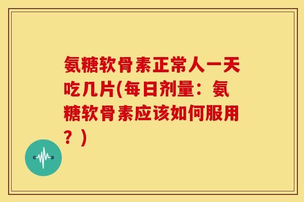 氨糖软骨素正常人一天吃几片(每日剂量：氨糖软骨素应该如何服用？)