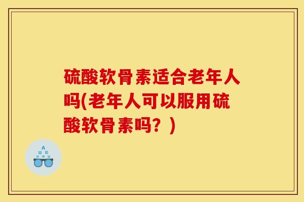 硫酸软骨素适合老年人吗(老年人可以服用硫酸软骨素吗？)