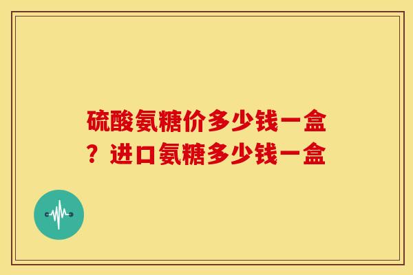 硫酸氨糖价多少钱一盒？进口氨糖多少钱一盒