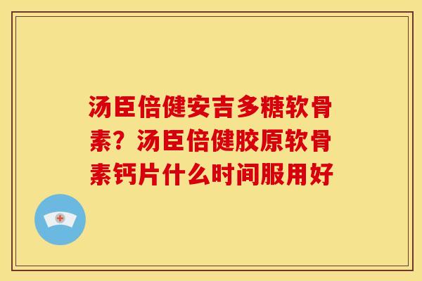 汤臣倍健安吉多糖软骨素？汤臣倍健胶原软骨素钙片什么时间服用好-第1张图片-关节骑士