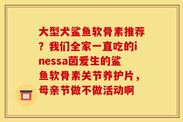大型犬鲨鱼软骨素推荐？我们全家一直吃的inessa茵爱生的鲨鱼软骨素关节养护片，母亲节做不做活动啊