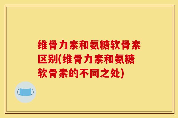 维骨力素和氨糖软骨素区别(维骨力素和氨糖软骨素的不同之处)