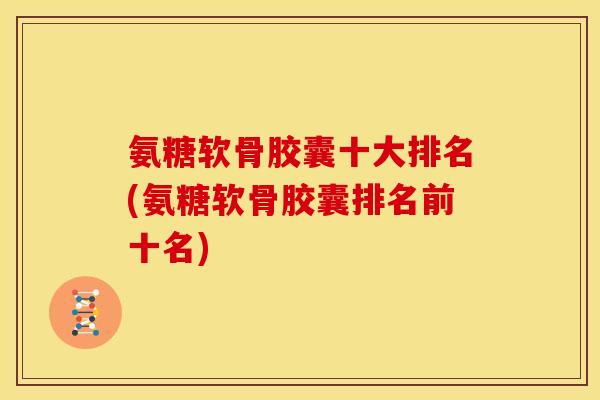 氨糖软骨胶囊十大排名(氨糖软骨胶囊排名前十名)