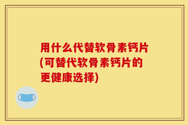 用什么代替软骨素钙片(可替代软骨素钙片的更健康选择)