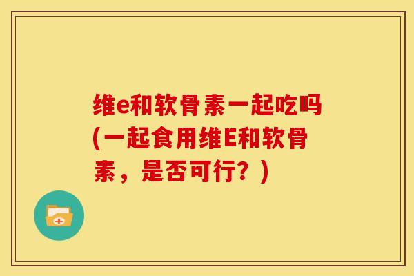 维e和软骨素一起吃吗(一起食用维E和软骨素，是否可行？)