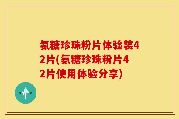 氨糖珍珠粉片体验装42片(氨糖珍珠粉片42片使用体验分享)