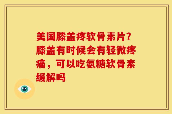 美国膝盖疼软骨素片？膝盖有时候会有轻微疼痛，可以吃氨糖软骨素缓解吗