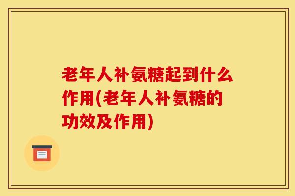 老年人补氨糖起到什么作用(老年人补氨糖的功效及作用)