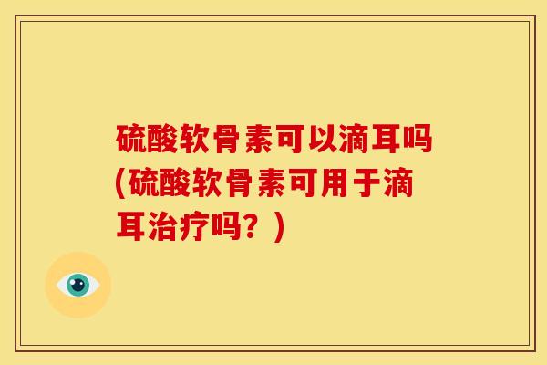 硫酸软骨素可以滴耳吗(硫酸软骨素可用于滴耳治疗吗？)
