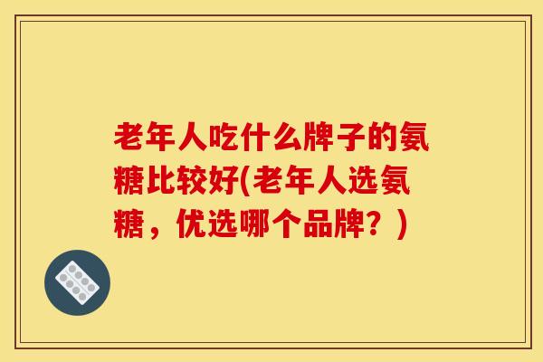 老年人吃什么牌子的氨糖比较好(老年人选氨糖，优选哪个品牌？)