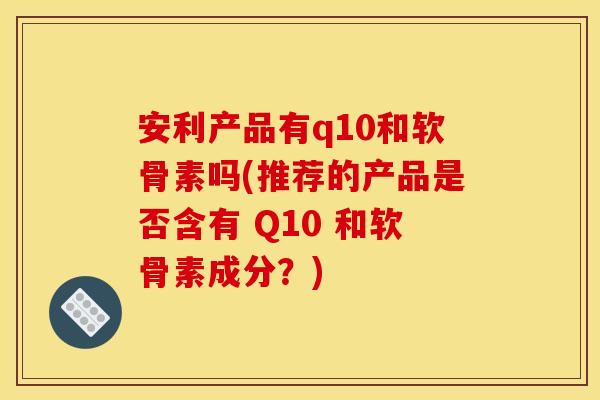 安利产品有q10和软骨素吗(推荐的产品是否含有 Q10 和软骨素成分？)