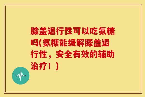 膝盖退行性可以吃氨糖吗(氨糖能缓解膝盖退行性，安全有效的辅助治疗！)