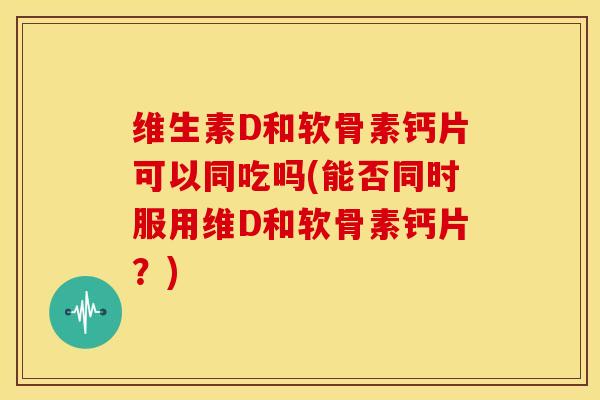 维生素D和软骨素钙片可以同吃吗(能否同时服用维D和软骨素钙片？)
