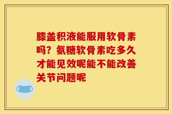 膝盖积液能服用软骨素吗？氨糖软骨素吃多久才能见效呢能不能改善关节问题呢