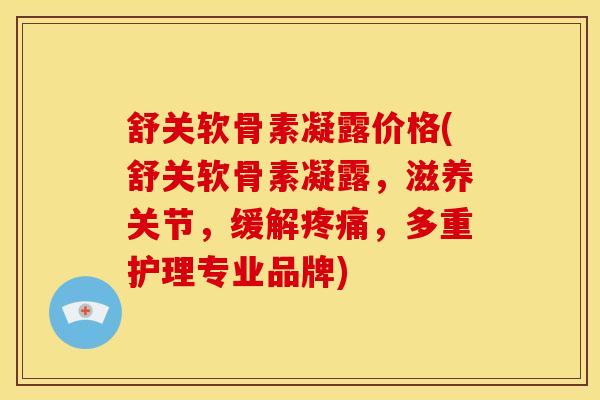 舒关软骨素凝露价格(舒关软骨素凝露，滋养关节，缓解疼痛，多重护理专业品牌)