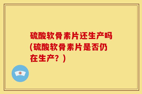 硫酸软骨素片还生产吗(硫酸软骨素片是否仍在生产？)