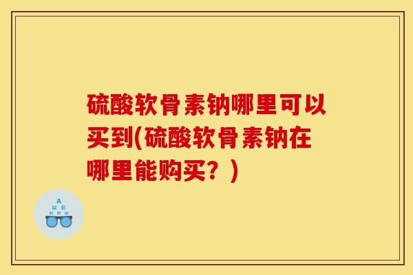 硫酸软骨素钠哪里可以买到(硫酸软骨素钠在哪里能购买？)