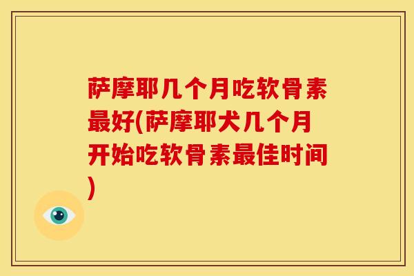 萨摩耶几个月吃软骨素最好(萨摩耶犬几个月开始吃软骨素最佳时间)