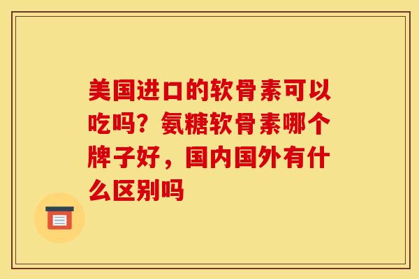 美国进口的软骨素可以吃吗？氨糖软骨素哪个牌子好，国内国外有什么区别吗