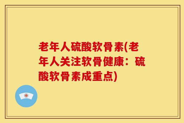 老年人硫酸软骨素(老年人关注软骨健康：硫酸软骨素成重点)