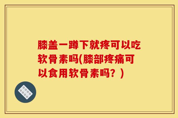 膝盖一蹲下就疼可以吃软骨素吗(膝部疼痛可以食用软骨素吗？)