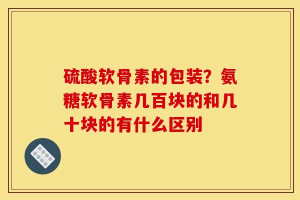 硫酸软骨素的包装？氨糖软骨素几百块的和几十块的有什么区别