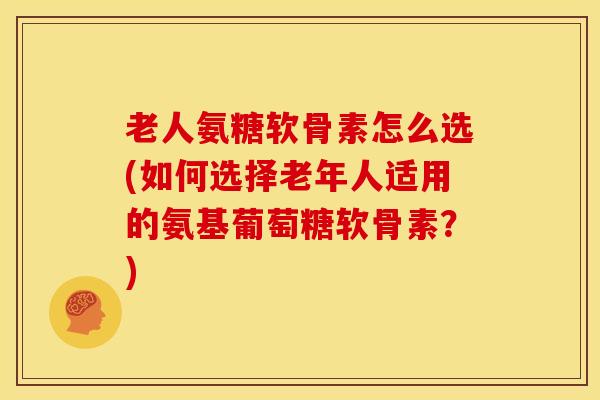 老人氨糖软骨素怎么选(如何选择老年人适用的氨基葡萄糖软骨素？)