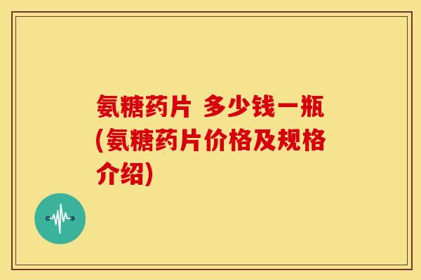 氨糖药片 多少钱一瓶(氨糖药片价格及规格介绍)