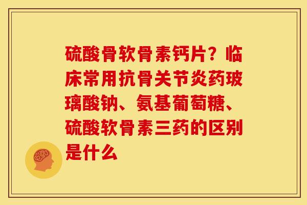 硫酸骨软骨素钙片？临床常用抗骨关节炎药玻璃酸钠、氨基葡萄糖、硫酸软骨素三药的区别是什么