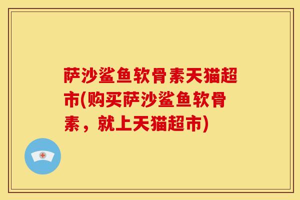 萨沙鲨鱼软骨素天猫超市(购买萨沙鲨鱼软骨素，就上天猫超市)