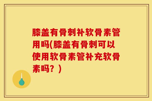膝盖有骨刺补软骨素管用吗(膝盖有骨刺可以使用软骨素管补充软骨素吗？)