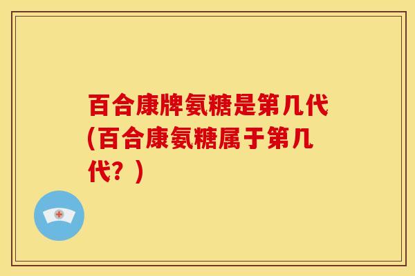 百合康牌氨糖是第几代(百合康氨糖属于第几代？)