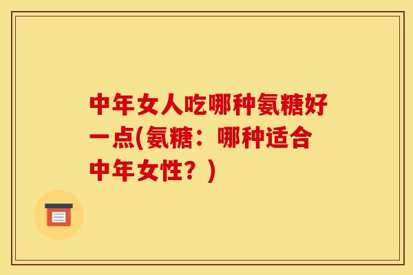 中年女人吃哪种氨糖好一点(氨糖：哪种适合中年女性？)