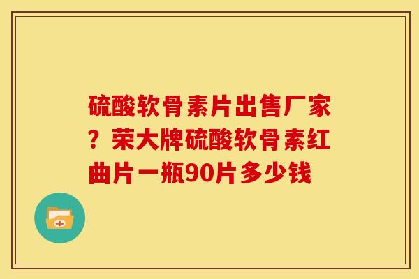 硫酸软骨素片出售厂家？荣大牌硫酸软骨素红曲片一瓶90片多少钱