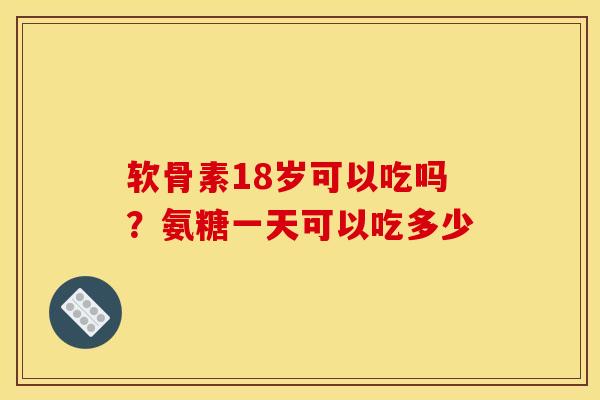 软骨素18岁可以吃吗？氨糖一天可以吃多少