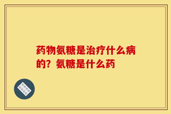 药物氨糖是治疗什么病的？氨糖是什么药