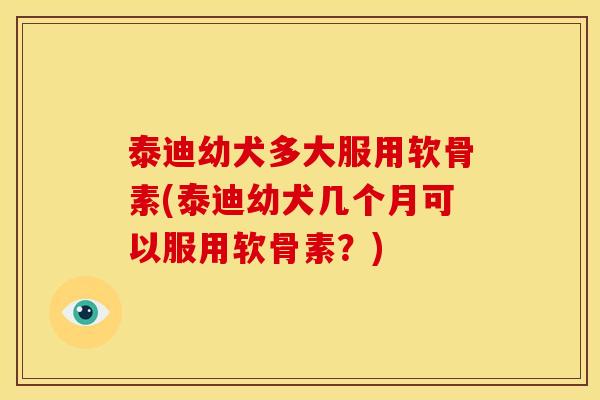 泰迪幼犬多大服用软骨素(泰迪幼犬几个月可以服用软骨素？)