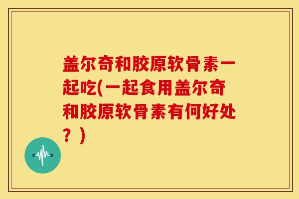 盖尔奇和胶原软骨素一起吃(一起食用盖尔奇和胶原软骨素有何好处？)