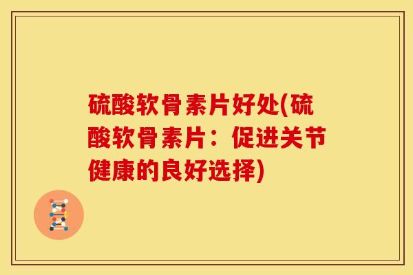 硫酸软骨素片好处(硫酸软骨素片：促进关节健康的良好选择)